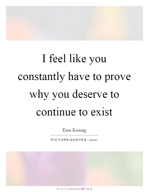 I feel like you constantly have to prove why you deserve to continue to exist Picture Quote #1