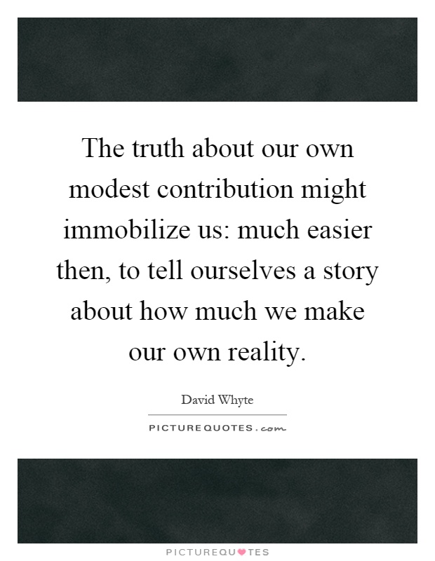 The truth about our own modest contribution might immobilize us: much easier then, to tell ourselves a story about how much we make our own reality Picture Quote #1