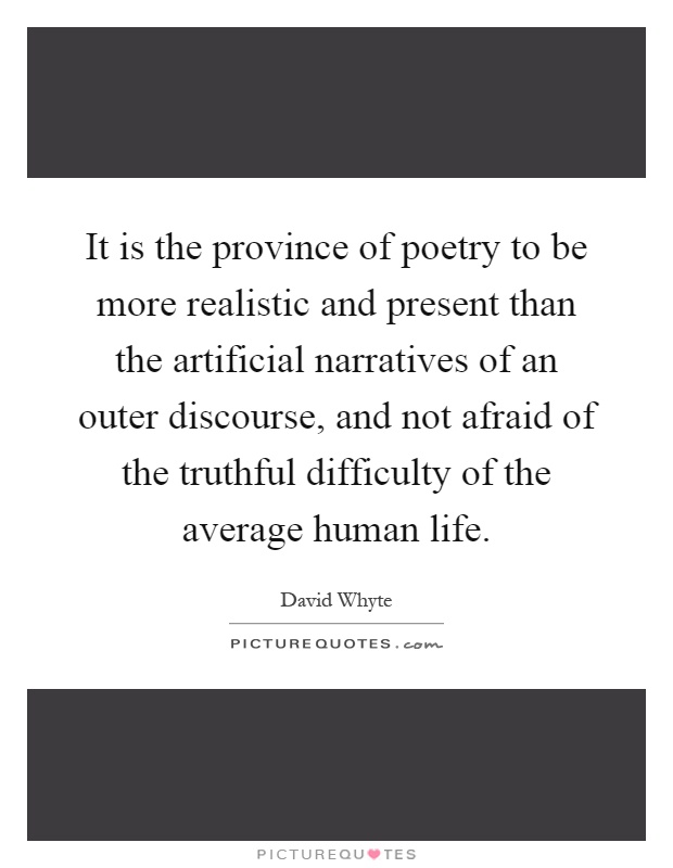 It is the province of poetry to be more realistic and present than the artificial narratives of an outer discourse, and not afraid of the truthful difficulty of the average human life Picture Quote #1