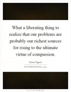 What a liberating thing to realize that our problems are probably our richest sources for rising to the ultimate virtue of compassion Picture Quote #1