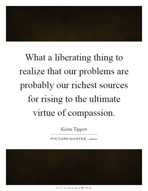 What a liberating thing to realize that our problems are probably our richest sources for rising to the ultimate virtue of compassion Picture Quote #1
