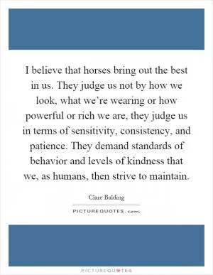I believe that horses bring out the best in us. They judge us not by how we look, what we’re wearing or how powerful or rich we are, they judge us in terms of sensitivity, consistency, and patience. They demand standards of behavior and levels of kindness that we, as humans, then strive to maintain Picture Quote #1