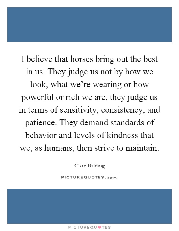 I believe that horses bring out the best in us. They judge us not by how we look, what we're wearing or how powerful or rich we are, they judge us in terms of sensitivity, consistency, and patience. They demand standards of behavior and levels of kindness that we, as humans, then strive to maintain Picture Quote #1