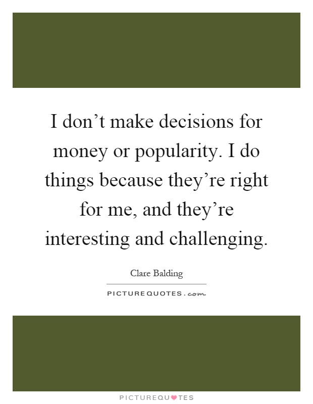 I don't make decisions for money or popularity. I do things because they're right for me, and they're interesting and challenging Picture Quote #1