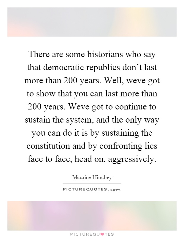 There are some historians who say that democratic republics don't last more than 200 years. Well, weve got to show that you can last more than 200 years. Weve got to continue to sustain the system, and the only way you can do it is by sustaining the constitution and by confronting lies face to face, head on, aggressively Picture Quote #1