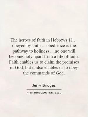 The heroes of faith in Hebrews 11... obeyed by faith... obedience is the pathway to holiness... no one will become holy apart from a life of faith. Faith enables us to claim the promises of God, but it also enables us to obey the commands of God Picture Quote #1