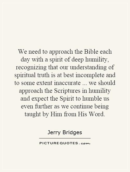 We need to approach the Bible each day with a spirit of deep humility, recognizing that our understanding of spiritual truth is at best incomplete and to some extent inaccurate... we should approach the Scriptures in humility and expect the Spirit to humble us even further as we continue being taught by Him from His Word Picture Quote #1