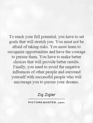 To reach your full potential, you have to set goals that will stretch you. You must not be afraid of taking risks. You must learn to recognize opportunities and have the courage to pursue them. You have to make better choices that will provide better results. Finally, you need to avoid the negative influences of other people and surround yourself with successful people who will encourage you to pursue your dreams Picture Quote #1