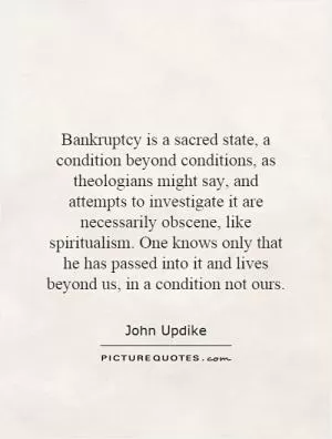 Bankruptcy is a sacred state, a condition beyond conditions, as theologians might say, and attempts to investigate it are necessarily obscene, like spiritualism. One knows only that he has passed into it and lives beyond us, in a condition not ours Picture Quote #1
