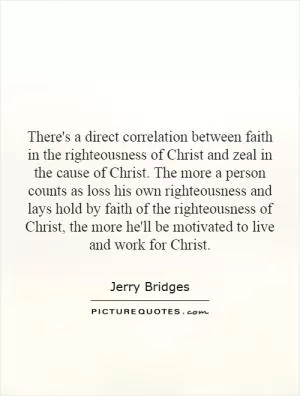 There's a direct correlation between faith in the righteousness of Christ and zeal in the cause of Christ. The more a person counts as loss his own righteousness and lays hold by faith of the righteousness of Christ, the more he'll be motivated to live and work for Christ Picture Quote #1