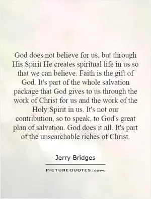 God does not believe for us, but through His Spirit He creates spiritual life in us so that we can believe. Faith is the gift of God. It's part of the whole salvation package that God gives to us through the work of Christ for us and the work of the Holy Spirit in us. It's not our contribution, so to speak, to God's great plan of salvation. God does it all. It's part of the unsearchable riches of Christ Picture Quote #1