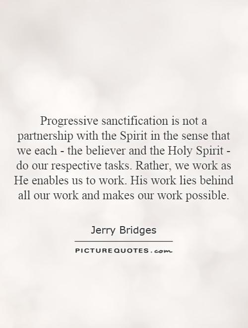 Progressive sanctification is not a partnership with the Spirit in the sense that we each - the believer and the Holy Spirit - do our respective tasks. Rather, we work as He enables us to work. His work lies behind all our work and makes our work possible Picture Quote #1