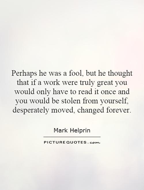 Perhaps he was a fool, but he thought that if a work were truly great you would only have to read it once and you would be stolen from yourself, desperately moved, changed forever Picture Quote #1
