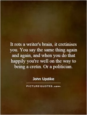 It rots a writer's brain, it cretinises you. You say the same thing again and again, and when you do that happily you're well on the way to being a cretin. Or a politician Picture Quote #1