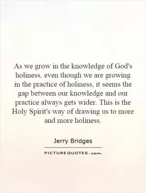 As we grow in the knowledge of God's holiness, even though we are growing in the practice of holiness, it seems the gap between our knowledge and our practice always gets wider. This is the Holy Spirit's way of drawing us to more and more holiness Picture Quote #1