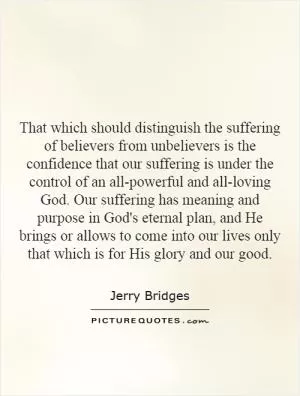 That which should distinguish the suffering of believers from unbelievers is the confidence that our suffering is under the control of an all-powerful and all-loving God. Our suffering has meaning and purpose in God's eternal plan, and He brings or allows to come into our lives only that which is for His glory and our good Picture Quote #1