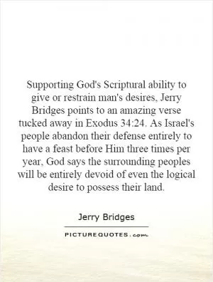 Supporting God's Scriptural ability to give or restrain man's desires, Jerry Bridges points to an amazing verse tucked away in Exodus 34:24. As Israel's people abandon their defense entirely to have a feast before Him three times per year, God says the surrounding peoples will be entirely devoid of even the logical desire to possess their land Picture Quote #1