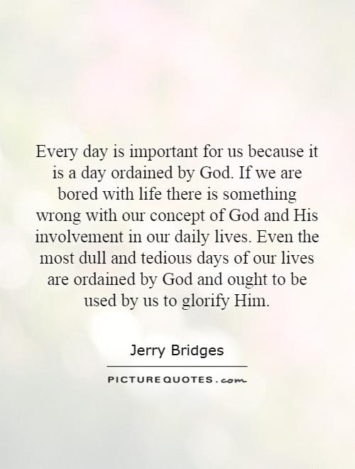 Every day is important for us because it is a day ordained by God. If we are bored with life there is something wrong with our concept of God and His involvement in our daily lives. Even the most dull and tedious days of our lives are ordained by God and ought to be used by us to glorify Him Picture Quote #1