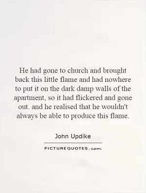 He had gone to church and brought back this little flame and had nowhere to put it on the dark damp walls of the apartment, so it had flickered and gone out. and he realised that he wouldn't always be able to produce this flame Picture Quote #1