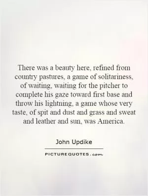 There was a beauty here, refined from country pastures, a game of solitariness, of waiting, waiting for the pitcher to complete his gaze toward first base and throw his lightning, a game whose very taste, of spit and dust and grass and sweat and leather and sun, was America Picture Quote #1