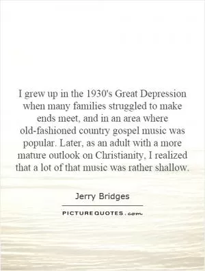 I grew up in the 1930's Great Depression when many families struggled to make ends meet, and in an area where old-fashioned country gospel music was popular. Later, as an adult with a more mature outlook on Christianity, I realized that a lot of that music was rather shallow Picture Quote #1
