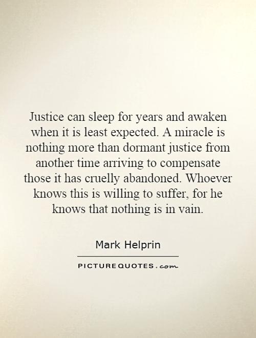 Justice can sleep for years and awaken when it is least expected. A miracle is nothing more than dormant justice from another time arriving to compensate those it has cruelly abandoned. Whoever knows this is willing to suffer, for he knows that nothing is in vain Picture Quote #1
