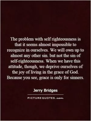 The problem with self righteousness is that it seems almost impossible to recognize in ourselves. We will own up to almost any other sin. but not the sin of self-righteousness. When we have this attitude, though, we deprive ourselves of the joy of living in the grace of God. Because you see, grace is only for sinners Picture Quote #1