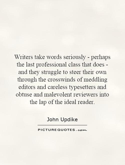 Writers take words seriously - perhaps the last professional class that does - and they struggle to steer their own through the crosswinds of meddling editors and careless typesetters and obtuse and malevolent reviewers into the lap of the ideal reader Picture Quote #1