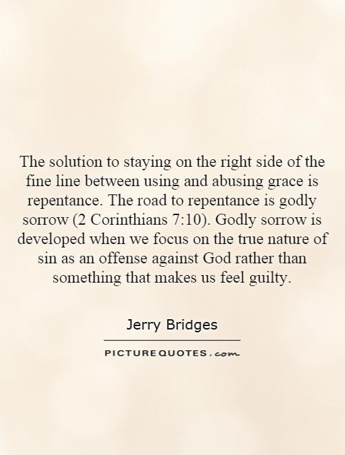 The solution to staying on the right side of the fine line between using and abusing grace is repentance. The road to repentance is godly sorrow (2 Corinthians 7:10). Godly sorrow is developed when we focus on the true nature of sin as an offense against God rather than something that makes us feel guilty Picture Quote #1