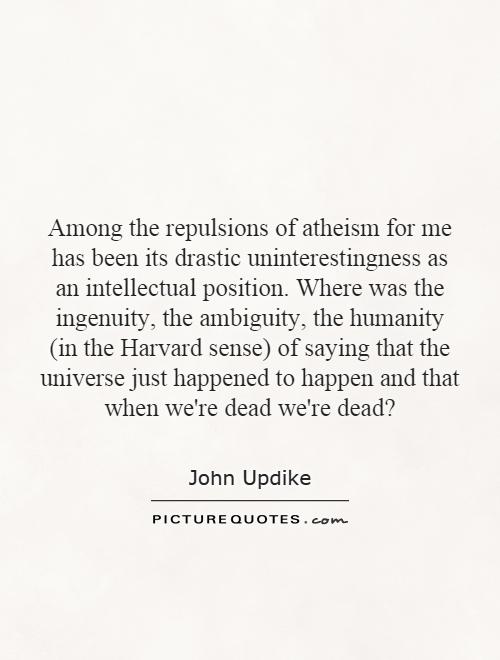 Among the repulsions of atheism for me has been its drastic uninterestingness as an intellectual position. Where was the ingenuity, the ambiguity, the humanity (in the Harvard sense) of saying that the universe just happened to happen and that when we're dead we're dead? Picture Quote #1