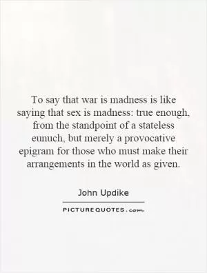 To say that war is madness is like saying that sex is madness: true enough, from the standpoint of a stateless eunuch, but merely a provocative epigram for those who must make their arrangements in the world as given Picture Quote #1