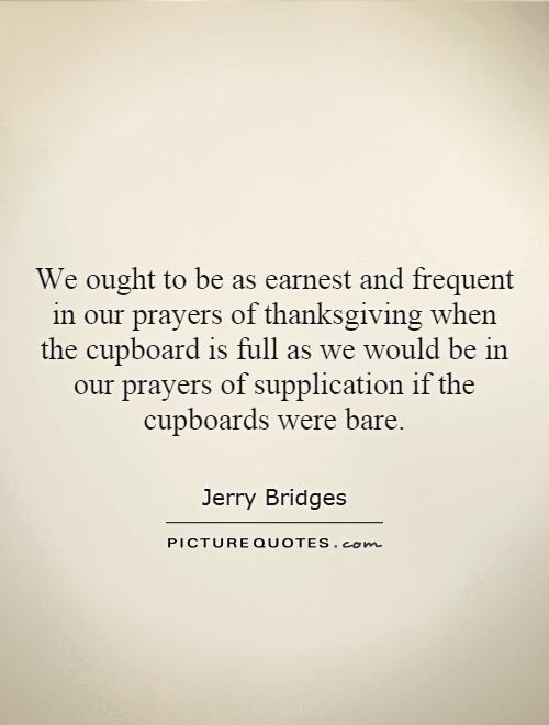 We ought to be as earnest and frequent in our prayers of thanksgiving when the cupboard is full as we would be in our prayers of supplication if the cupboards were bare Picture Quote #1