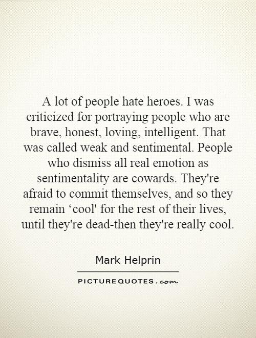 A lot of people hate heroes. I was criticized for portraying people who are brave, honest, loving, intelligent. That was called weak and sentimental. People who dismiss all real emotion as sentimentality are cowards. They're afraid to commit themselves, and so they remain ‘cool' for the rest of their lives, until they're dead-then they're really cool Picture Quote #1