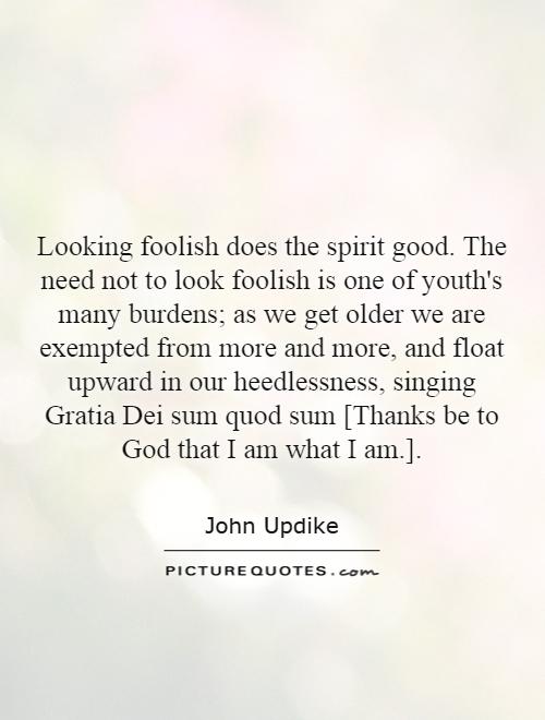 Looking foolish does the spirit good. The need not to look foolish is one of youth's many burdens; as we get older we are exempted from more and more, and float upward in our heedlessness, singing Gratia Dei sum quod sum [Thanks be to God that I am what I am.] Picture Quote #1