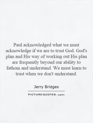 Paul acknowledged what we must acknowledge if we are to trust God. God's plan and His way of working out His plan are frequently beyond our ability to fathom and understand. We must learn to trust when we don't understand Picture Quote #1