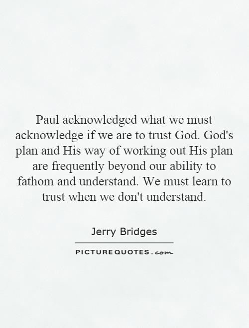 Paul acknowledged what we must acknowledge if we are to trust God. God's plan and His way of working out His plan are frequently beyond our ability to fathom and understand. We must learn to trust when we don't understand Picture Quote #1