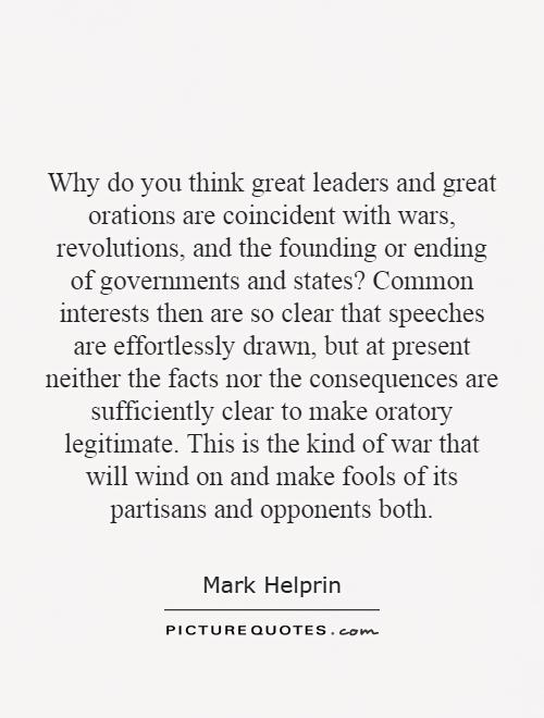 Why do you think great leaders and great orations are coincident with wars, revolutions, and the founding or ending of governments and states? Common interests then are so clear that speeches are effortlessly drawn, but at present neither the facts nor the consequences are sufficiently clear to make oratory legitimate. This is the kind of war that will wind on and make fools of its partisans and opponents both Picture Quote #1