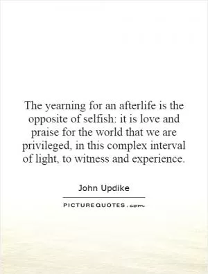 The yearning for an afterlife is the opposite of selfish: it is love and praise for the world that we are privileged, in this complex interval of light, to witness and experience Picture Quote #1