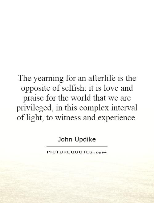 The yearning for an afterlife is the opposite of selfish: it is love and praise for the world that we are privileged, in this complex interval of light, to witness and experience Picture Quote #1