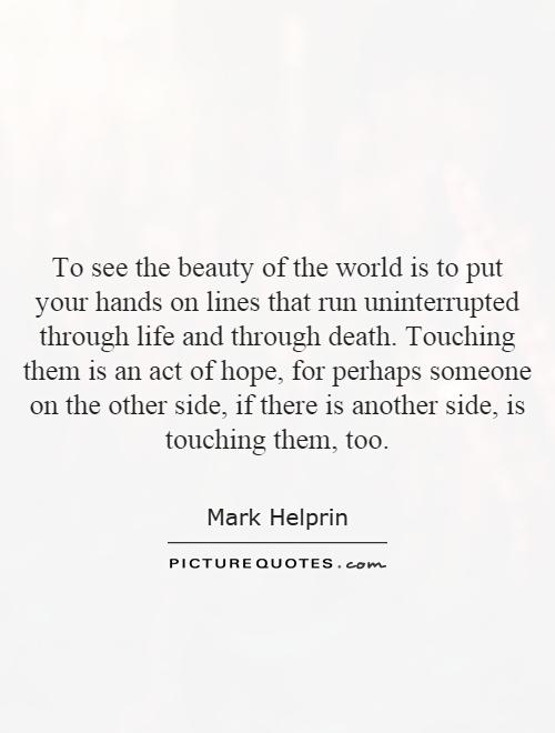 To see the beauty of the world is to put your hands on lines that run uninterrupted through life and through death. Touching them is an act of hope, for perhaps someone on the other side, if there is another side, is touching them, too Picture Quote #1