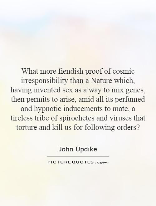 What more fiendish proof of cosmic irresponsibility than a Nature which, having invented sex as a way to mix genes, then permits to arise, amid all its perfumed and hypnotic inducements to mate, a tireless tribe of spirochetes and viruses that torture and kill us for following orders? Picture Quote #1