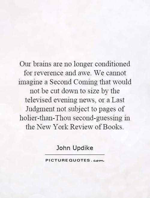Our brains are no longer conditioned for reverence and awe. We cannot imagine a Second Coming that would not be cut down to size by the televised evening news, or a Last Judgment not subject to pages of holier-than-Thou second-guessing in the New York Review of Books Picture Quote #1