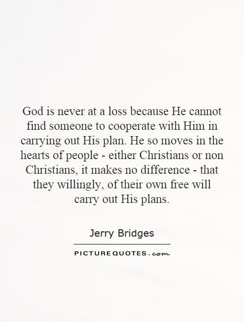 God is never at a loss because He cannot find someone to cooperate with Him in carrying out His plan. He so moves in the hearts of people - either Christians or non Christians, it makes no difference - that they willingly, of their own free will carry out His plans Picture Quote #1
