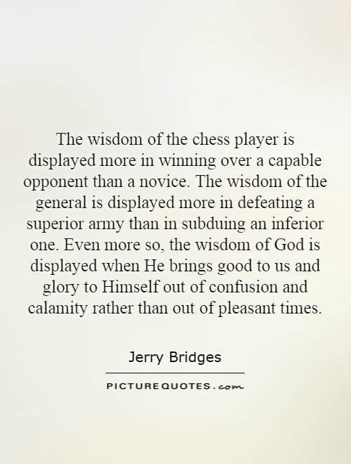 The wisdom of the chess player is displayed more in winning over a capable opponent than a novice. The wisdom of the general is displayed more in defeating a superior army than in subduing an inferior one. Even more so, the wisdom of God is displayed when He brings good to us and glory to Himself out of confusion and calamity rather than out of pleasant times Picture Quote #1