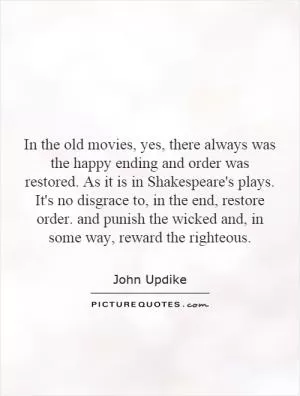 In the old movies, yes, there always was the happy ending and order was restored. As it is in Shakespeare's plays. It's no disgrace to, in the end, restore order. and punish the wicked and, in some way, reward the righteous Picture Quote #1