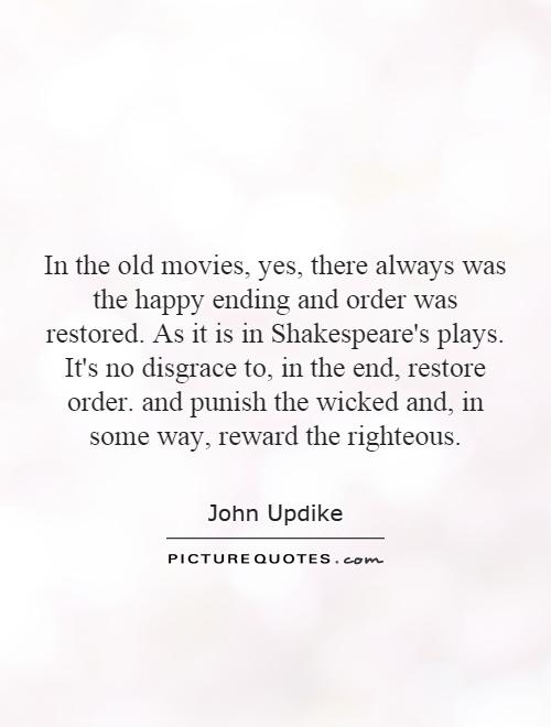 In the old movies, yes, there always was the happy ending and order was restored. As it is in Shakespeare's plays. It's no disgrace to, in the end, restore order. and punish the wicked and, in some way, reward the righteous Picture Quote #1