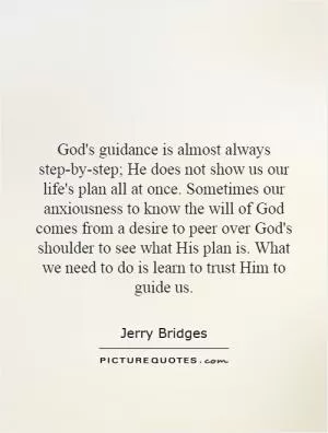 God's guidance is almost always step-by-step; He does not show us our life's plan all at once. Sometimes our anxiousness to know the will of God comes from a desire to peer over God's shoulder to see what His plan is. What we need to do is learn to trust Him to guide us Picture Quote #1
