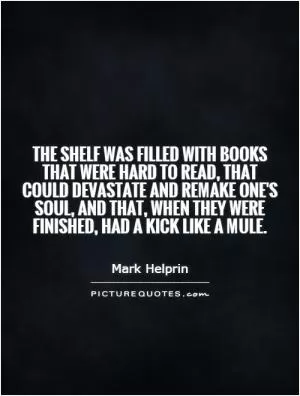 The shelf was filled with books that were hard to read, that could devastate and remake one's soul, and that, when they were finished, had a kick like a mule Picture Quote #1