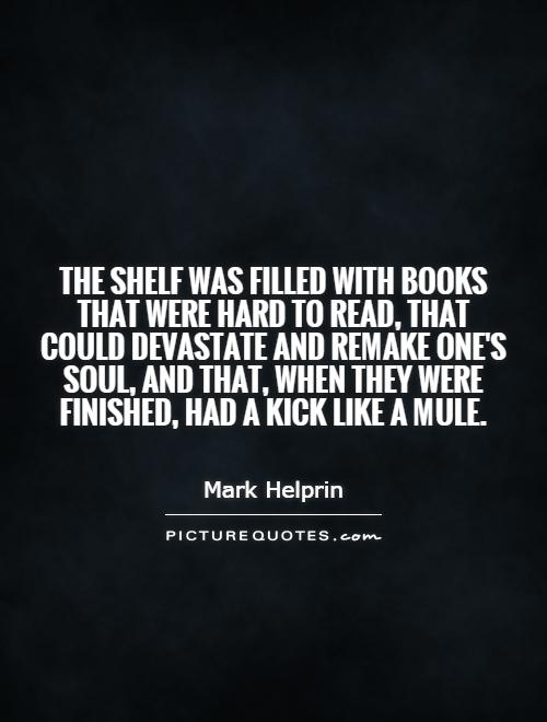 The shelf was filled with books that were hard to read, that could devastate and remake one's soul, and that, when they were finished, had a kick like a mule Picture Quote #1