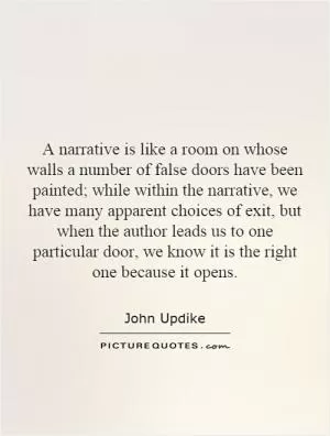 A narrative is like a room on whose walls a number of false doors have been painted; while within the narrative, we have many apparent choices of exit, but when the author leads us to one particular door, we know it is the right one because it opens Picture Quote #1